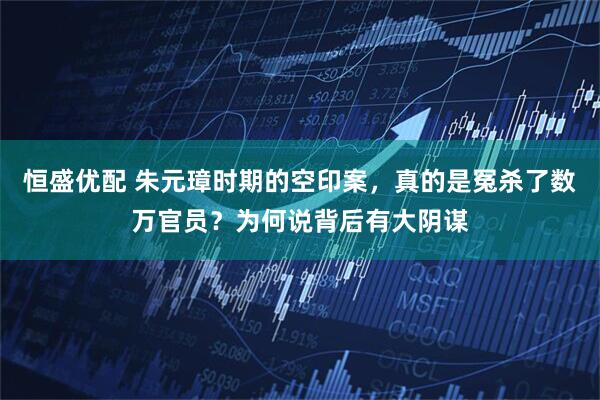 恒盛优配 朱元璋时期的空印案，真的是冤杀了数万官员？为何说背后有大阴谋