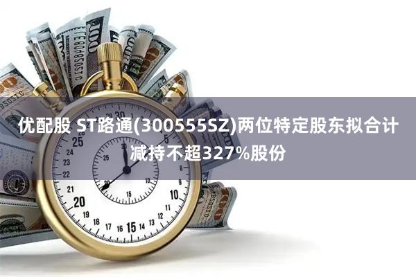 优配股 ST路通(300555SZ)两位特定股东拟合计减持不超327%股份