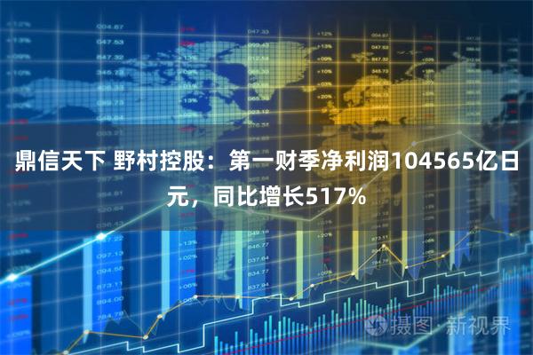 鼎信天下 野村控股：第一财季净利润104565亿日元，同比增长517%
