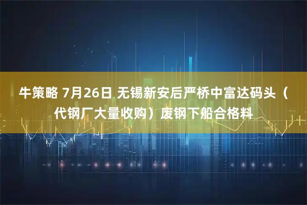 牛策略 7月26日 无锡新安后严桥中富达码头(代钢厂大量收购)废钢下船合格料