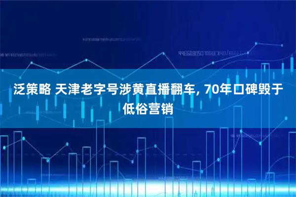 泛策略 天津老字号涉黄直播翻车, 70年口碑毁于低俗营销
