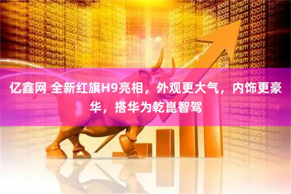 亿鑫网 全新红旗H9亮相，外观更大气，内饰更豪华，搭华为乾崑智驾