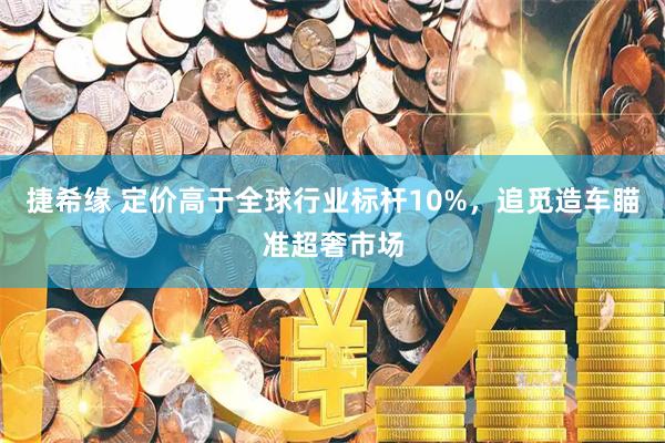 捷希缘 定价高于全球行业标杆10%，追觅造车瞄准超奢市场