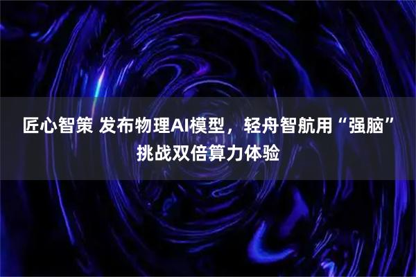 匠心智策 发布物理AI模型，轻舟智航用“强脑”挑战双倍算力体验