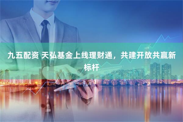 九五配资 天弘基金上线理财通，共建开放共赢新标杆