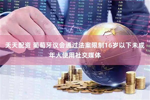 天天配资 葡萄牙议会通过法案限制16岁以下未成年人使用社交媒体