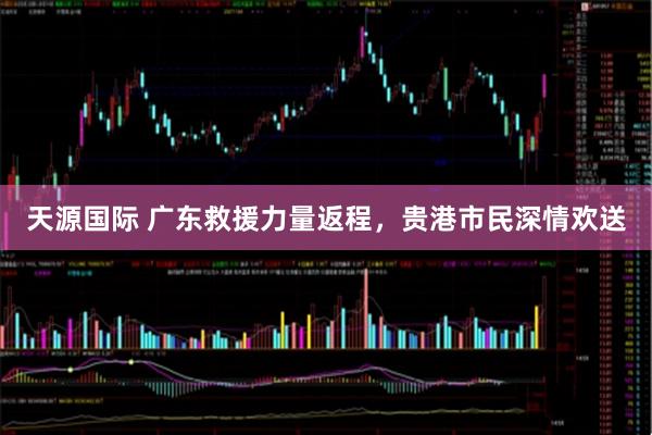 天源国际 广东救援力量返程,贵港市民深情欢送