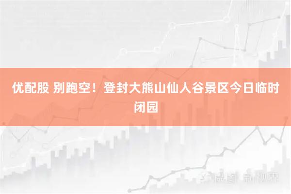 优配股 别跑空！登封大熊山仙人谷景区今日临时闭园