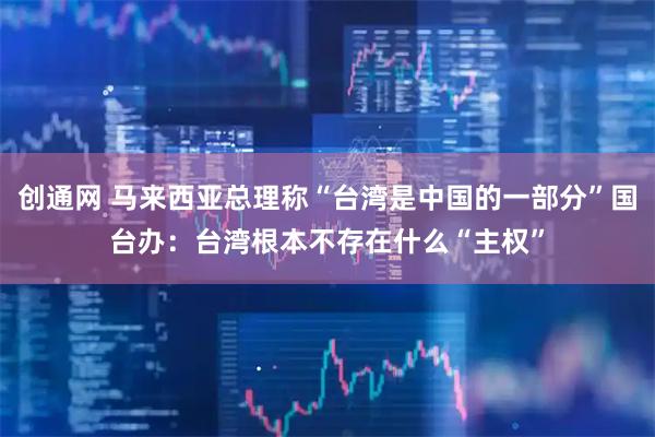 创通网 马来西亚总理称“台湾是中国的一部分”国台办：台湾根本不存在什么“主权”