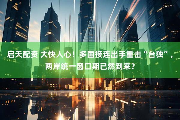 启天配资 大快人心！多国接连出手重击“台独”，两岸统一窗口期已然到来？